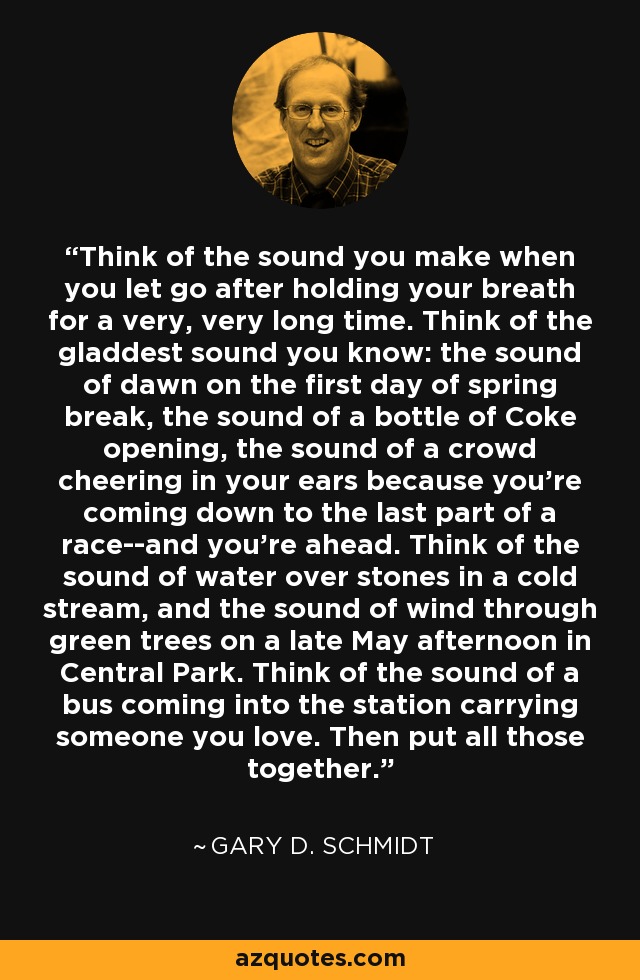 Think of the sound you make when you let go after holding your breath for a very, very long time. Think of the gladdest sound you know: the sound of dawn on the first day of spring break, the sound of a bottle of Coke opening, the sound of a crowd cheering in your ears because you're coming down to the last part of a race--and you're ahead. Think of the sound of water over stones in a cold stream, and the sound of wind through green trees on a late May afternoon in Central Park. Think of the sound of a bus coming into the station carrying someone you love. Then put all those together. - Gary D. Schmidt