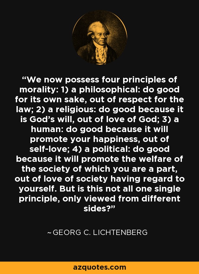 We now possess four principles of morality: 1) a philosophical: do good for its own sake, out of respect for the law; 2) a religious: do good because it is God's will, out of love of God; 3) a human: do good because it will promote your happiness, out of self-love; 4) a political: do good because it will promote the welfare of the society of which you are a part, out of love of society having regard to yourself. But is this not all one single principle, only viewed from different sides? - Georg C. Lichtenberg