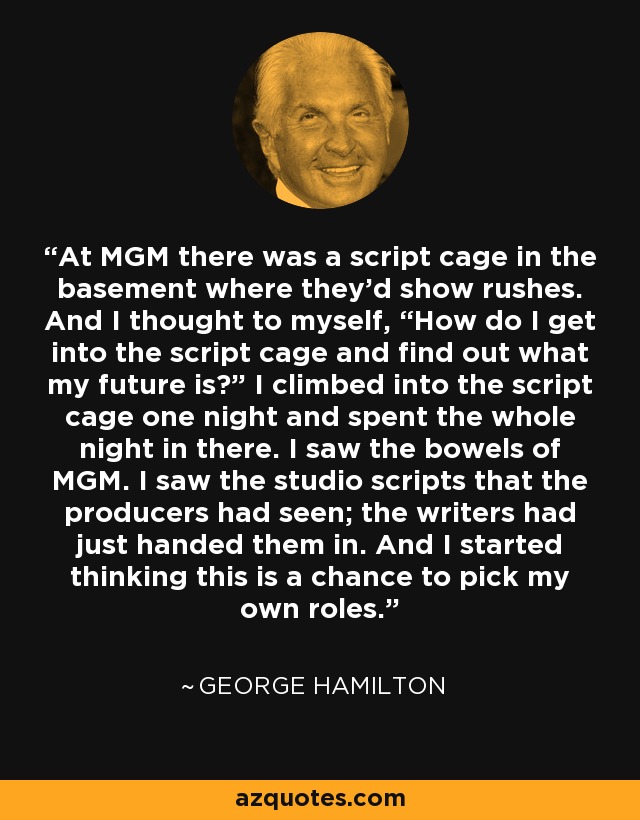 At MGM there was a script cage in the basement where they’d show rushes. And I thought to myself, “How do I get into the script cage and find out what my future is?” I climbed into the script cage one night and spent the whole night in there. I saw the bowels of MGM. I saw the studio scripts that the producers had seen; the writers had just handed them in. And I started thinking this is a chance to pick my own roles. - George Hamilton
