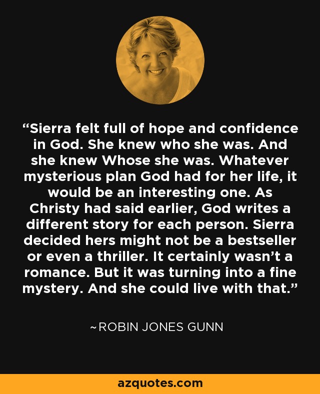 Sierra felt full of hope and confidence in God. She knew who she was. And she knew Whose she was. Whatever mysterious plan God had for her life, it would be an interesting one. As Christy had said earlier, God writes a different story for each person. Sierra decided hers might not be a bestseller or even a thriller. It certainly wasn't a romance. But it was turning into a fine mystery. And she could live with that. - Robin Jones Gunn