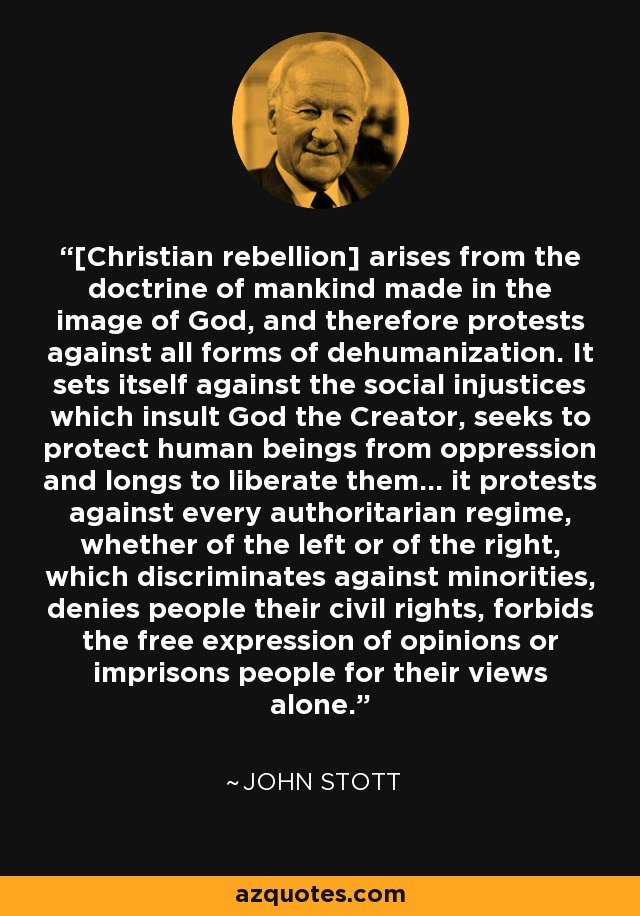 [Christian rebellion] arises from the doctrine of mankind made in the image of God, and therefore protests against all forms of dehumanization. It sets itself against the social injustices which insult God the Creator, seeks to protect human beings from oppression and longs to liberate them… it protests against every authoritarian regime, whether of the left or of the right, which discriminates against minorities, denies people their civil rights, forbids the free expression of opinions or imprisons people for their views alone. - John Stott