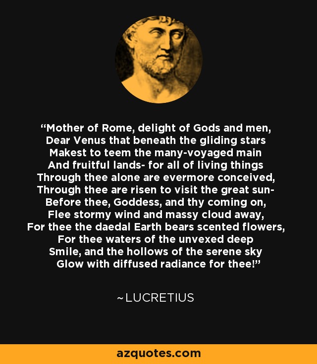 Mother of Rome, delight of Gods and men, Dear Venus that beneath the gliding stars Makest to teem the many-voyaged main And fruitful lands- for all of living things Through thee alone are evermore conceived, Through thee are risen to visit the great sun- Before thee, Goddess, and thy coming on, Flee stormy wind and massy cloud away, For thee the daedal Earth bears scented flowers, For thee waters of the unvexed deep Smile, and the hollows of the serene sky Glow with diffused radiance for thee! - Lucretius