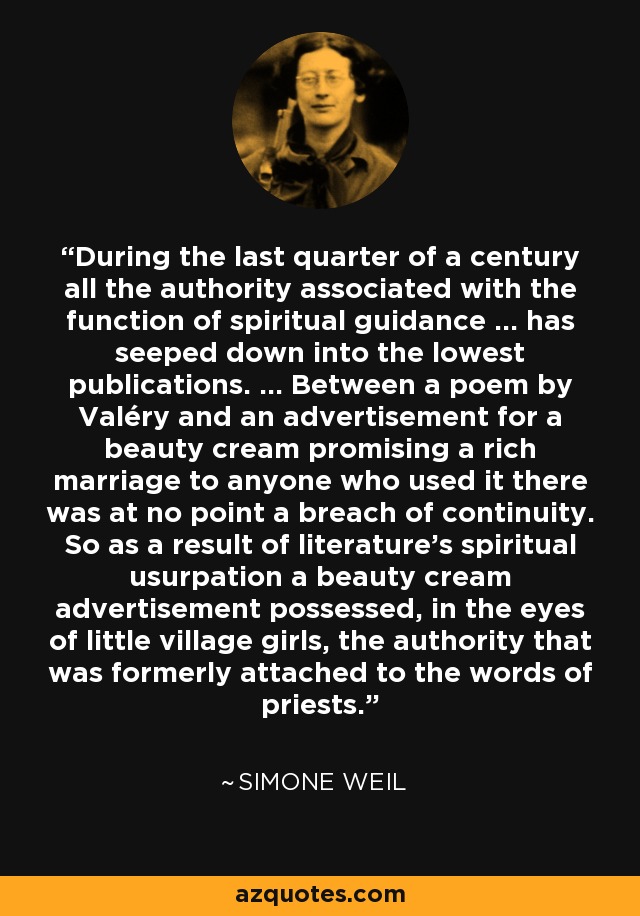 During the last quarter of a century all the authority associated with the function of spiritual guidance ... has seeped down into the lowest publications. ... Between a poem by Valéry and an advertisement for a beauty cream promising a rich marriage to anyone who used it there was at no point a breach of continuity. So as a result of literature's spiritual usurpation a beauty cream advertisement possessed, in the eyes of little village girls, the authority that was formerly attached to the words of priests. - Simone Weil