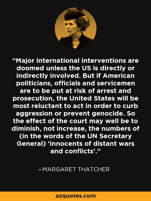 Major international interventions are doomed unless the US is directly or indirectly involved. But if American politicians, officials and servicemen are to be put at risk of arrest and prosecution, the United States will be most reluctant to act in order to curb aggression or prevent genocide. So the effect of the court may well be to diminish, not increase, the numbers of (in the words of the UN Secretary General) 'innocents of distant wars and conflicts'. - Margaret Thatcher
