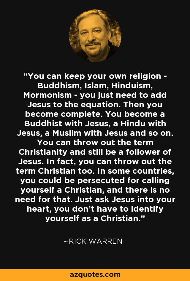 You can keep your own religion - Buddhism, Islam, Hinduism, Mormonism - you just need to add Jesus to the equation. Then you become complete. You become a Buddhist with Jesus, a Hindu with Jesus, a Muslim with Jesus and so on. You can throw out the term Christianity and still be a follower of Jesus. In fact, you can throw out the term Christian too. In some countries, you could be persecuted for calling yourself a Christian, and there is no need for that. Just ask Jesus into your heart, you don't have to identify yourself as a Christian. - Rick Warren