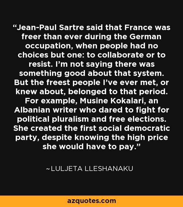 Jean-Paul Sartre said that France was freer than ever during the German occupation, when people had no choices but one: to collaborate or to resist. I'm not saying there was something good about that system. But the freest people I've ever met, or knew about, belonged to that period. For example, Musine Kokalari, an Albanian writer who dared to fight for political pluralism and free elections. She created the first social democratic party, despite knowing the high price she would have to pay. - Luljeta Lleshanaku