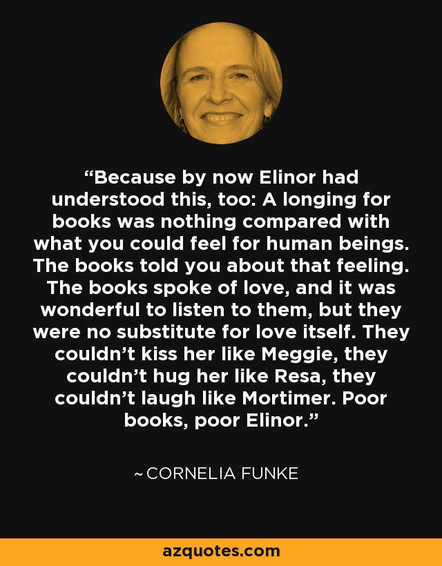 Because by now Elinor had understood this, too: A longing for books was nothing compared with what you could feel for human beings. The books told you about that feeling. The books spoke of love, and it was wonderful to listen to them, but they were no substitute for love itself. They couldn't kiss her like Meggie, they couldn't hug her like Resa, they couldn't laugh like Mortimer. Poor books, poor Elinor. - Cornelia Funke