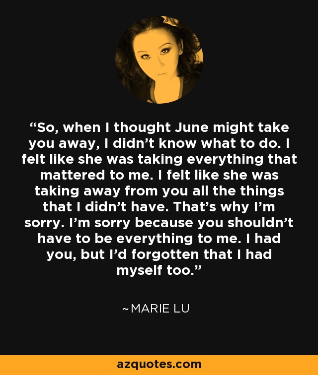 So, when I thought June might take you away, I didn’t know what to do. I felt like she was taking everything that mattered to me. I felt like she was taking away from you all the things that I didn’t have. That’s why I’m sorry. I’m sorry because you shouldn’t have to be everything to me. I had you, but I’d forgotten that I had myself too. - Marie Lu