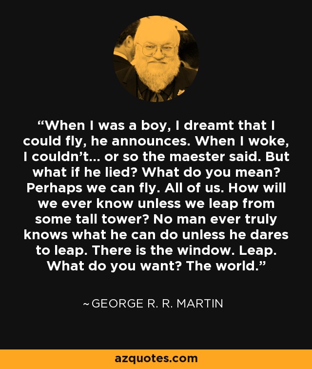 When I was a boy, I dreamt that I could fly, he announces. When I woke, I couldn't... or so the maester said. But what if he lied? What do you mean? Perhaps we can fly. All of us. How will we ever know unless we leap from some tall tower? No man ever truly knows what he can do unless he dares to leap. There is the window. Leap. What do you want? The world. - George R. R. Martin