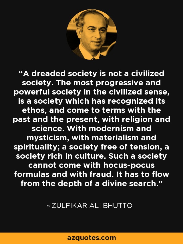 A dreaded society is not a civilized society. The most progressive and powerful society in the civilized sense, is a society which has recognized its ethos, and come to terms with the past and the present, with religion and science. With modernism and mysticism, with materialism and spirituality; a society free of tension, a society rich in culture. Such a society cannot come with hocus-pocus formulas and with fraud. It has to flow from the depth of a divine search. - Zulfikar Ali Bhutto