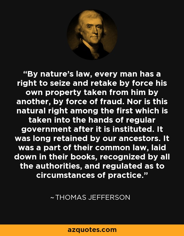 By nature's law, every man has a right to seize and retake by force his own property taken from him by another, by force of fraud. Nor is this natural right among the first which is taken into the hands of regular government after it is instituted. It was long retained by our ancestors. It was a part of their common law, laid down in their books, recognized by all the authorities, and regulated as to circumstances of practice. - Thomas Jefferson