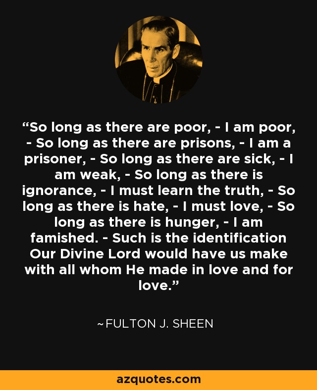 So long as there are poor, - I am poor, - So long as there are prisons, - I am a prisoner, - So long as there are sick, - I am weak, - So long as there is ignorance, - I must learn the truth, - So long as there is hate, - I must love, - So long as there is hunger, - I am famished. - Such is the identification Our Divine Lord would have us make with all whom He made in love and for love. - Fulton J. Sheen