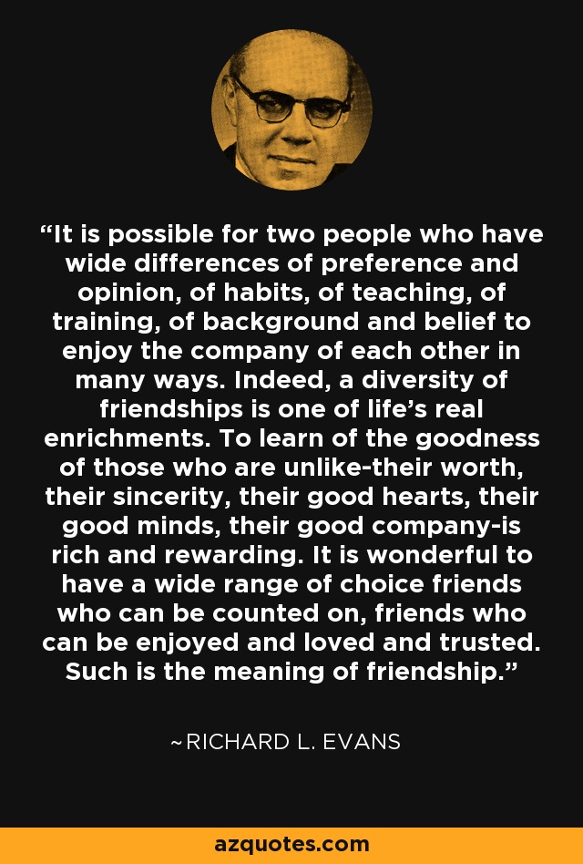 It is possible for two people who have wide differences of preference and opinion, of habits, of teaching, of training, of background and belief to enjoy the company of each other in many ways. Indeed, a diversity of friendships is one of life's real enrichments. To learn of the goodness of those who are unlike-their worth, their sincerity, their good hearts, their good minds, their good company-is rich and rewarding. It is wonderful to have a wide range of choice friends who can be counted on, friends who can be enjoyed and loved and trusted. Such is the meaning of friendship. - Richard L. Evans