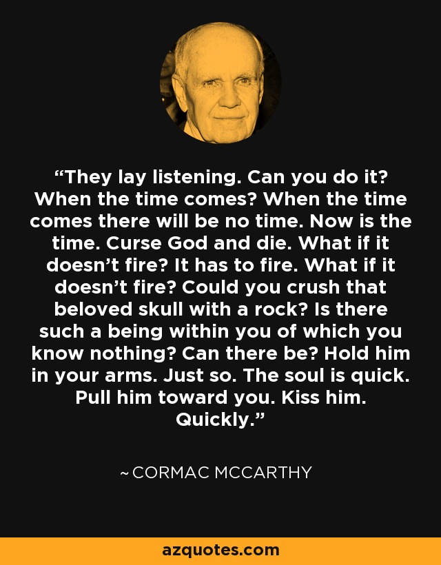 They lay listening. Can you do it? When the time comes? When the time comes there will be no time. Now is the time. Curse God and die. What if it doesn't fire? It has to fire. What if it doesn't fire? Could you crush that beloved skull with a rock? Is there such a being within you of which you know nothing? Can there be? Hold him in your arms. Just so. The soul is quick. Pull him toward you. Kiss him. Quickly. - Cormac McCarthy