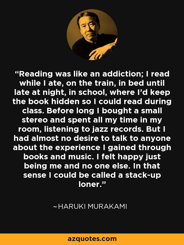 Reading was like an addiction; I read while I ate, on the train, in bed until late at night, in school, where I'd keep the book hidden so I could read during class. Before long I bought a small stereo and spent all my time in my room, listening to jazz records. But I had almost no desire to talk to anyone about the experience I gained through books and music. I felt happy just being me and no one else. In that sense I could be called a stack-up loner. - Haruki Murakami