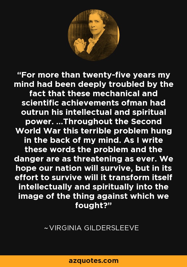 For more than twenty-five years my mind had been deeply troubled by the fact that these mechanical and scientific achievements ofman had outrun his intellectual and spiritual power. ...Throughout the Second World War this terrible problem hung in the back of my mind. As I write these words the problem and the danger are as threatening as ever. We hope our nation will survive, but in its effort to survive will it transform itself intellectually and spiritually into the image of the thing against which we fought? - Virginia Gildersleeve