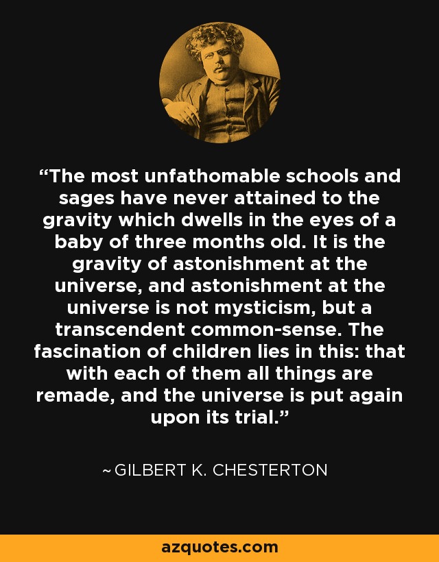 The most unfathomable schools and sages have never attained to the gravity which dwells in the eyes of a baby of three months old. It is the gravity of astonishment at the universe, and astonishment at the universe is not mysticism, but a transcendent common-sense. The fascination of children lies in this: that with each of them all things are remade, and the universe is put again upon its trial. - Gilbert K. Chesterton