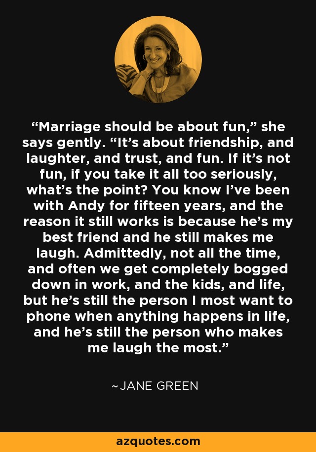 Marriage should be about fun,” she says gently. “It’s about friendship, and laughter, and trust, and fun. If it’s not fun, if you take it all too seriously, what’s the point? You know I’ve been with Andy for fifteen years, and the reason it still works is because he’s my best friend and he still makes me laugh. Admittedly, not all the time, and often we get completely bogged down in work, and the kids, and life, but he’s still the person I most want to phone when anything happens in life, and he’s still the person who makes me laugh the most. - Jane Green