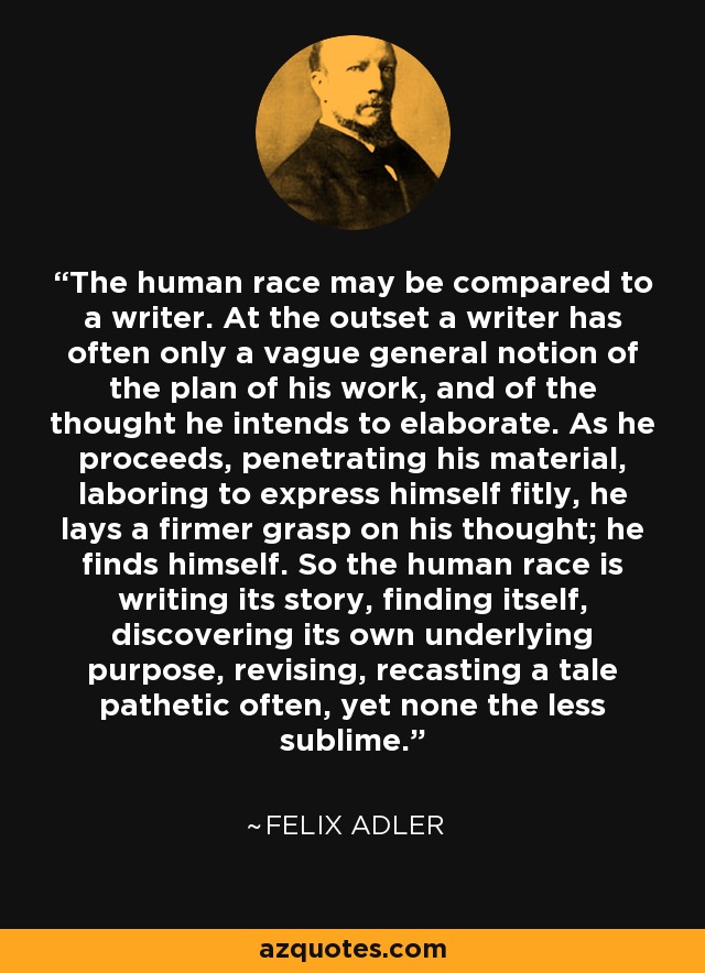 The human race may be compared to a writer. At the outset a writer has often only a vague general notion of the plan of his work, and of the thought he intends to elaborate. As he proceeds, penetrating his material, laboring to express himself fitly, he lays a firmer grasp on his thought; he finds himself. So the human race is writing its story, finding itself, discovering its own underlying purpose, revising, recasting a tale pathetic often, yet none the less sublime. - Felix Adler