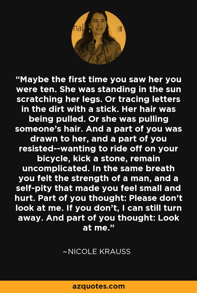 Maybe the first time you saw her you were ten. She was standing in the sun scratching her legs. Or tracing letters in the dirt with a stick. Her hair was being pulled. Or she was pulling someone's hair. And a part of you was drawn to her, and a part of you resisted--wanting to ride off on your bicycle, kick a stone, remain uncomplicated. In the same breath you felt the strength of a man, and a self-pity that made you feel small and hurt. Part of you thought: Please don't look at me. If you don't, I can still turn away. And part of you thought: Look at me. - Nicole Krauss