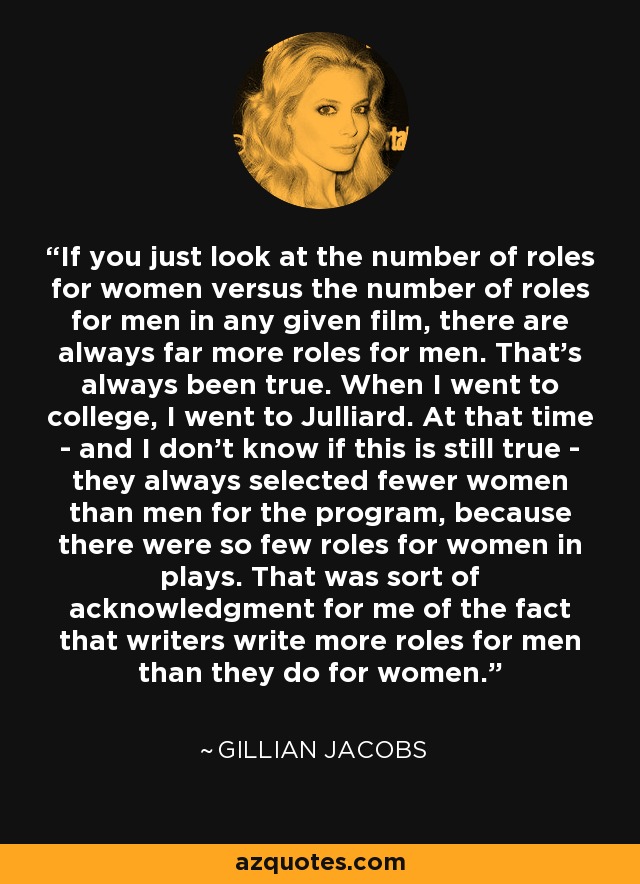 If you just look at the number of roles for women versus the number of roles for men in any given film, there are always far more roles for men. That's always been true. When I went to college, I went to Julliard. At that time - and I don't know if this is still true - they always selected fewer women than men for the program, because there were so few roles for women in plays. That was sort of acknowledgment for me of the fact that writers write more roles for men than they do for women. - Gillian Jacobs