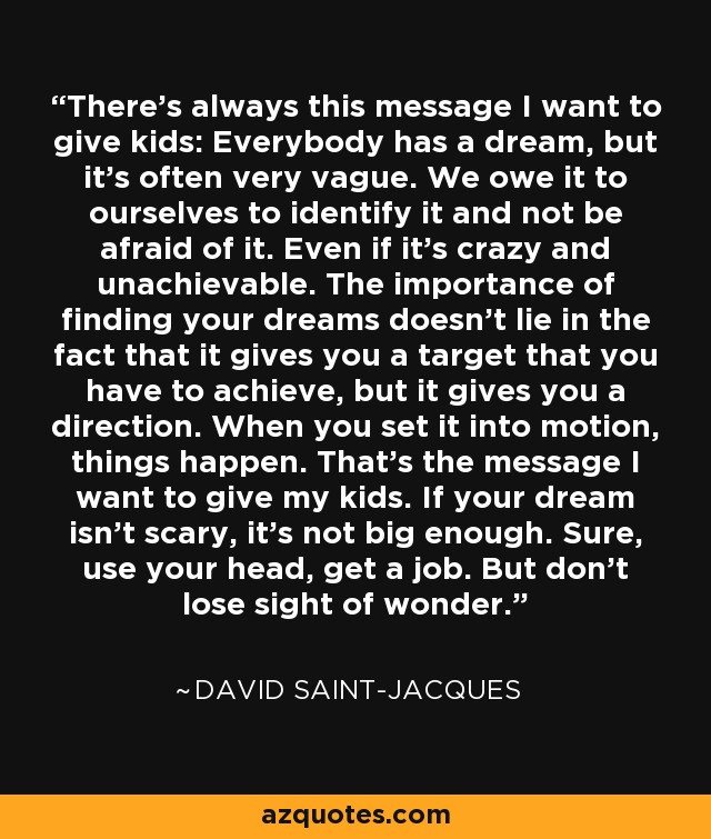 There's always this message I want to give kids: Everybody has a dream, but it's often very vague. We owe it to ourselves to identify it and not be afraid of it. Even if it's crazy and unachievable. The importance of finding your dreams doesn't lie in the fact that it gives you a target that you have to achieve, but it gives you a direction. When you set it into motion, things happen. That's the message I want to give my kids. If your dream isn't scary, it's not big enough. Sure, use your head, get a job. But don't lose sight of wonder. - David Saint-Jacques