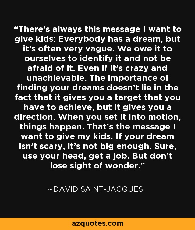 There's always this message I want to give kids: Everybody has a dream, but it's often very vague. We owe it to ourselves to identify it and not be afraid of it. Even if it's crazy and unachievable. The importance of finding your dreams doesn't lie in the fact that it gives you a target that you have to achieve, but it gives you a direction. When you set it into motion, things happen. That's the message I want to give my kids. If your dream isn't scary, it's not big enough. Sure, use your head, get a job. But don't lose sight of wonder. - David Saint-Jacques