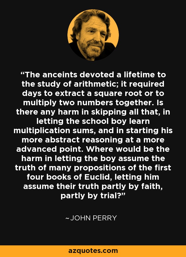 The anceints devoted a lifetime to the study of arithmetic; it required days to extract a square root or to multiply two numbers together. Is there any harm in skipping all that, in letting the school boy learn multiplication sums, and in starting his more abstract reasoning at a more advanced point. Where would be the harm in letting the boy assume the truth of many propositions of the first four books of Euclid, letting him assume their truth partly by faith, partly by trial? - John Perry