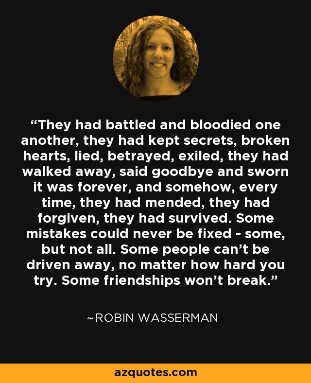 They had battled and bloodied one another, they had kept secrets, broken hearts, lied, betrayed, exiled, they had walked away, said goodbye and sworn it was forever, and somehow, every time, they had mended, they had forgiven, they had survived. Some mistakes could never be fixed - some, but not all. Some people can't be driven away, no matter how hard you try. Some friendships won't break. - Robin Wasserman