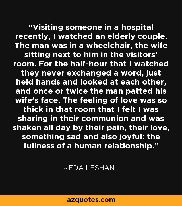 Visiting someone in a hospital recently, I watched an elderly couple. The man was in a wheelchair, the wife sitting next to him in the visitors' room. For the half-hour that I watched they never exchanged a word, just held hands and looked at each other, and once or twice the man patted his wife's face. The feeling of love was so thick in that room that I felt I was sharing in their communion and was shaken all day by their pain, their love, something sad and also joyful: the fullness of a human relationship. - Eda LeShan