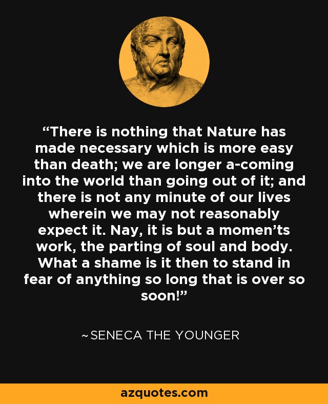 There is nothing that Nature has made necessary which is more easy than death; we are longer a-coming into the world than going out of it; and there is not any minute of our lives wherein we may not reasonably expect it. Nay, it is but a momen'ts work, the parting of soul and body. What a shame is it then to stand in fear of anything so long that is over so soon! - Seneca the Younger