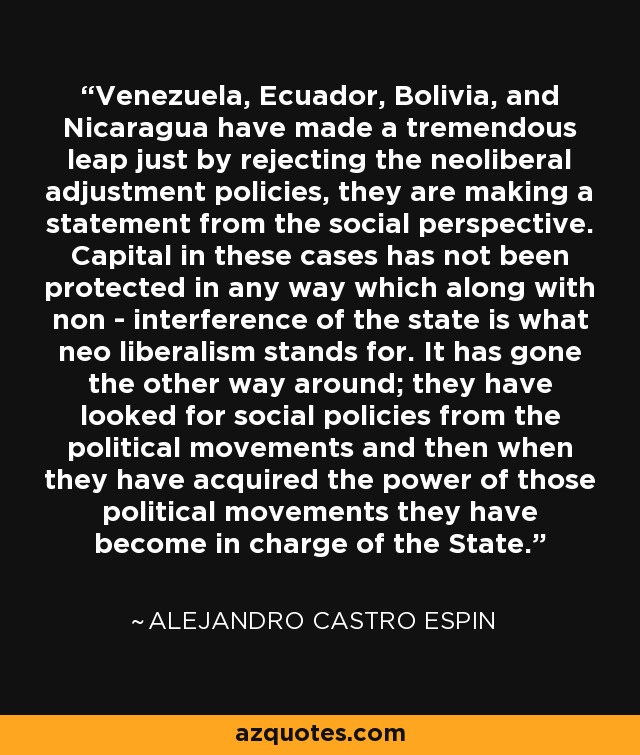 Venezuela, Ecuador, Bolivia, and Nicaragua have made a tremendous leap just by rejecting the neoliberal adjustment policies, they are making a statement from the social perspective. Capital in these cases has not been protected in any way which along with non - interference of the state is what neo liberalism stands for. It has gone the other way around; they have looked for social policies from the political movements and then when they have acquired the power of those political movements they have become in charge of the State. - Alejandro Castro Espin