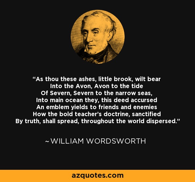 As thou these ashes, little brook, wilt bear Into the Avon, Avon to the tide Of Severn, Severn to the narrow seas, Into main ocean they, this deed accursed An emblem yields to friends and enemies How the bold teacher's doctrine, sanctified By truth, shall spread, throughout the world dispersed. - William Wordsworth