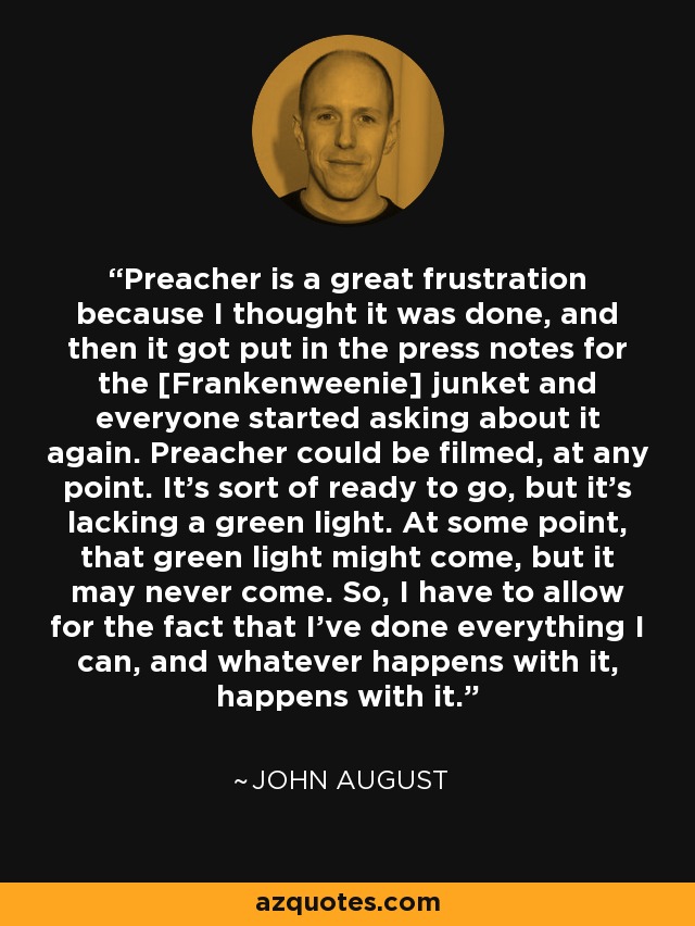 Preacher is a great frustration because I thought it was done, and then it got put in the press notes for the [Frankenweenie] junket and everyone started asking about it again. Preacher could be filmed, at any point. It's sort of ready to go, but it's lacking a green light. At some point, that green light might come, but it may never come. So, I have to allow for the fact that I've done everything I can, and whatever happens with it, happens with it. - John August