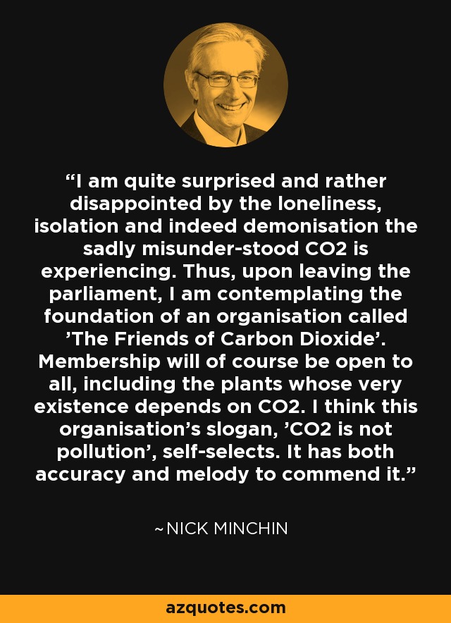 I am quite surprised and rather disappointed by the loneliness, isolation and indeed demonisation the sadly misunder­stood CO2 is experiencing. Thus, upon leaving the parliament, I am contemplating the foundation of an organisation called 'The Friends of Carbon Dioxide'. Membership will of course be open to all, including the plants whose very existence depends on CO2. I think this organisation's slogan, 'CO2 is not pollution', self-selects. It has both accuracy and melody to commend it. - Nick Minchin