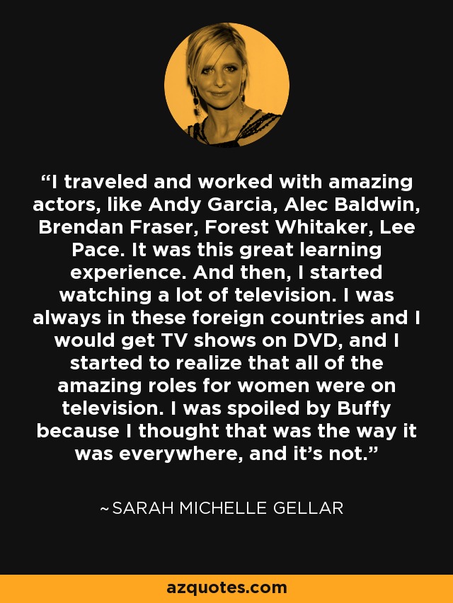 I traveled and worked with amazing actors, like Andy Garcia, Alec Baldwin, Brendan Fraser, Forest Whitaker, Lee Pace. It was this great learning experience. And then, I started watching a lot of television. I was always in these foreign countries and I would get TV shows on DVD, and I started to realize that all of the amazing roles for women were on television. I was spoiled by Buffy because I thought that was the way it was everywhere, and it's not. - Sarah Michelle Gellar