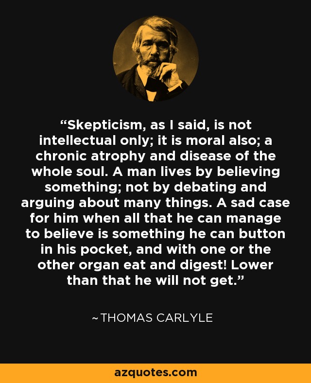 Skepticism, as I said, is not intellectual only; it is moral also; a chronic atrophy and disease of the whole soul. A man lives by believing something; not by debating and arguing about many things. A sad case for him when all that he can manage to believe is something he can button in his pocket, and with one or the other organ eat and digest! Lower than that he will not get. - Thomas Carlyle