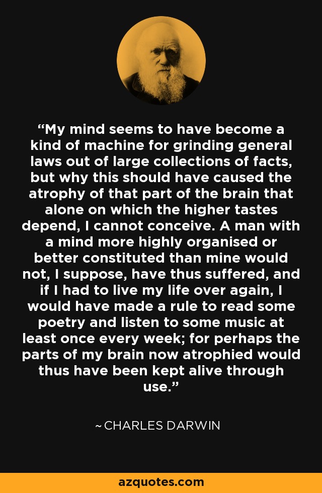 My mind seems to have become a kind of machine for grinding general laws out of large collections of facts, but why this should have caused the atrophy of that part of the brain that alone on which the higher tastes depend, I cannot conceive. A man with a mind more highly organised or better constituted than mine would not, I suppose, have thus suffered, and if I had to live my life over again, I would have made a rule to read some poetry and listen to some music at least once every week; for perhaps the parts of my brain now atrophied would thus have been kept alive through use. - Charles Darwin