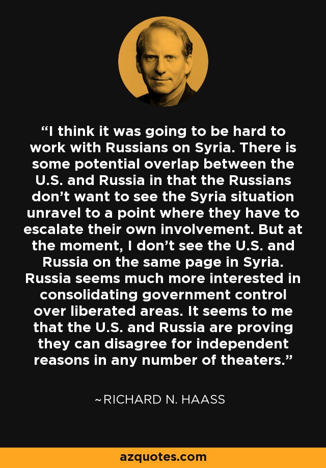 I think it was going to be hard to work with Russians on Syria. There is some potential overlap between the U.S. and Russia in that the Russians don't want to see the Syria situation unravel to a point where they have to escalate their own involvement. But at the moment, I don't see the U.S. and Russia on the same page in Syria. Russia seems much more interested in consolidating government control over liberated areas. It seems to me that the U.S. and Russia are proving they can disagree for independent reasons in any number of theaters. - Richard N. Haass