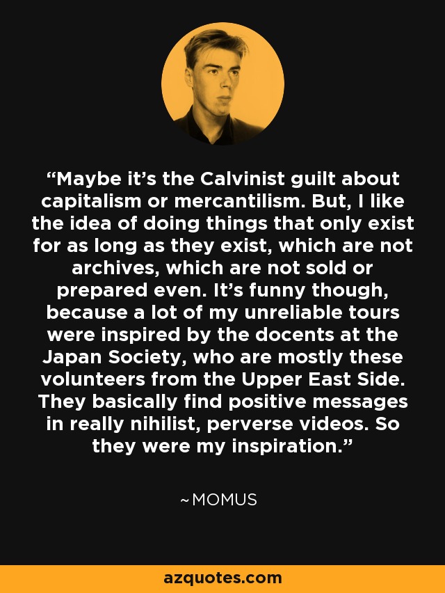 Maybe it's the Calvinist guilt about capitalism or mercantilism. But, I like the idea of doing things that only exist for as long as they exist, which are not archives, which are not sold or prepared even. It's funny though, because a lot of my unreliable tours were inspired by the docents at the Japan Society, who are mostly these volunteers from the Upper East Side. They basically find positive messages in really nihilist, perverse videos. So they were my inspiration. - Momus