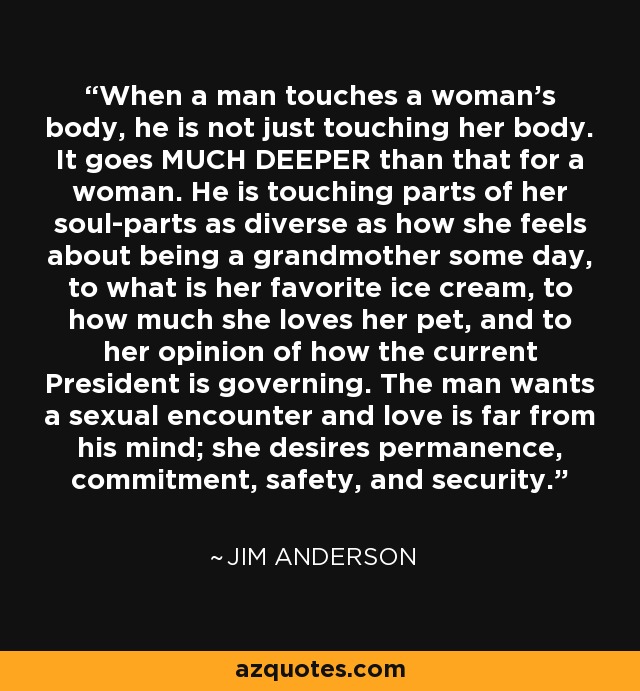 When a man touches a woman's body, he is not just touching her body. It goes MUCH DEEPER than that for a woman. He is touching parts of her soul-parts as diverse as how she feels about being a grandmother some day, to what is her favorite ice cream, to how much she loves her pet, and to her opinion of how the current President is governing. The man wants a sexual encounter and love is far from his mind; she desires permanence, commitment, safety, and security. - Jim Anderson