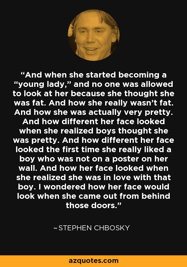 And when she started becoming a “young lady,” and no one was allowed to look at her because she thought she was fat. And how she really wasn’t fat. And how she was actually very pretty. And how different her face looked when she realized boys thought she was pretty. And how different her face looked the first time she really liked a boy who was not on a poster on her wall. And how her face looked when she realized she was in love with that boy. I wondered how her face would look when she came out from behind those doors. - Stephen Chbosky