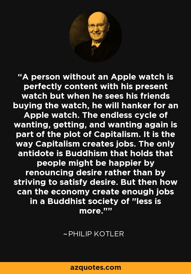 A person without an Apple watch is perfectly content with his present watch but when he sees his friends buying the watch, he will hanker for an Apple watch. The endless cycle of wanting, getting, and wanting again is part of the plot of Capitalism. It is the way Capitalism creates jobs. The only antidote is Buddhism that holds that people might be happier by renouncing desire rather than by striving to satisfy desire. But then how can the economy create enough jobs in a Buddhist society of 