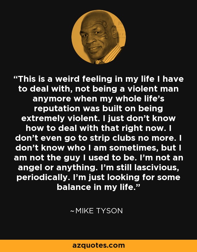 This is a weird feeling in my life I have to deal with, not being a violent man anymore when my whole life's reputation was built on being extremely violent. I just don't know how to deal with that right now. I don't even go to strip clubs no more. I don't know who I am sometimes, but I am not the guy I used to be. I'm not an angel or anything. I'm still lascivious, periodically. I'm just looking for some balance in my life. - Mike Tyson