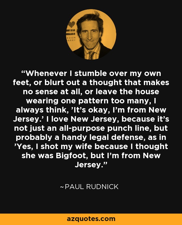 Whenever I stumble over my own feet, or blurt out a thought that makes no sense at all, or leave the house wearing one pattern too many, I always think, 'It's okay, I'm from New Jersey.' I love New Jersey, because it's not just an all-purpose punch line, but probably a handy legal defense, as in 'Yes, I shot my wife because I thought she was Bigfoot, but I'm from New Jersey.' - Paul Rudnick