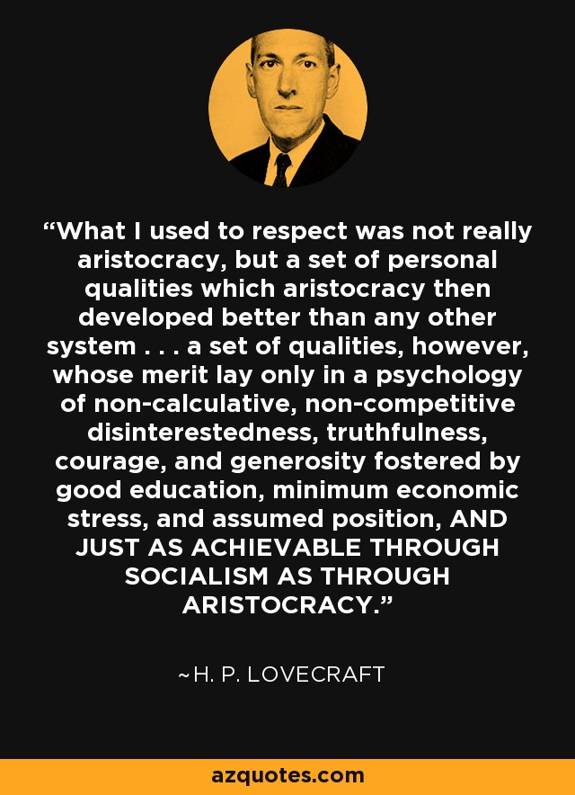 What I used to respect was not really aristocracy, but a set of personal qualities which aristocracy then developed better than any other system . . . a set of qualities, however, whose merit lay only in a psychology of non-calculative, non-competitive disinterestedness, truthfulness, courage, and generosity fostered by good education, minimum economic stress, and assumed position, AND JUST AS ACHIEVABLE THROUGH SOCIALISM AS THROUGH ARISTOCRACY. - H. P. Lovecraft
