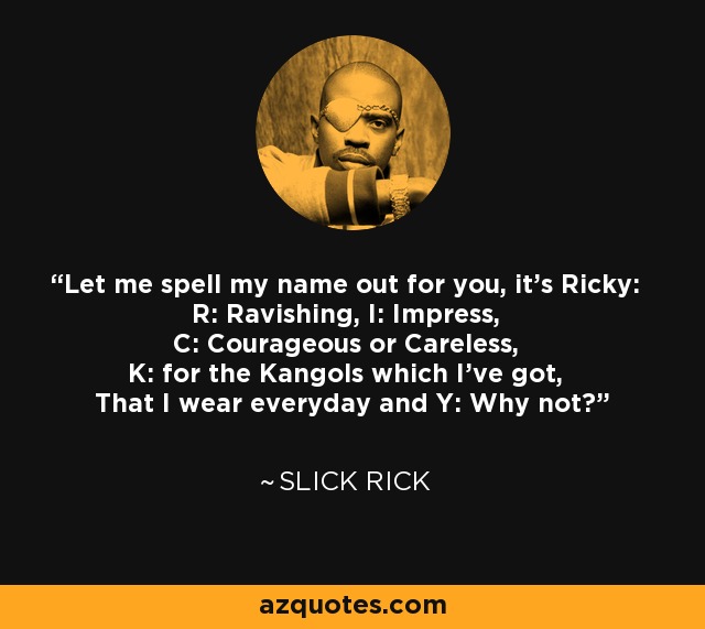Let me spell my name out for you, it's Ricky: R: Ravishing, I: Impress, C: Courageous or Careless, K: for the Kangols which I've got, That I wear everyday and Y: Why not? - Slick Rick
