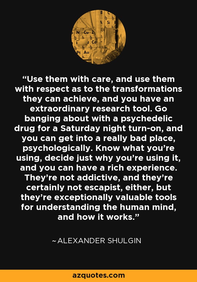 Use them with care, and use them with respect as to the transformations they can achieve, and you have an extraordinary research tool. Go banging about with a psychedelic drug for a Saturday night turn-on, and you can get into a really bad place, psychologically. Know what you're using, decide just why you're using it, and you can have a rich experience. They're not addictive, and they're certainly not escapist, either, but they're exceptionally valuable tools for understanding the human mind, and how it works. - Alexander Shulgin