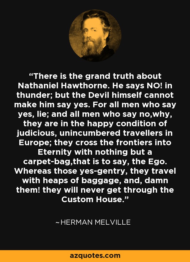 There is the grand truth about Nathaniel Hawthorne. He says NO! in thunder; but the Devil himself cannot make him say yes. For all men who say yes, lie; and all men who say no,why, they are in the happy condition of judicious, unincumbered travellers in Europe; they cross the frontiers into Eternity with nothing but a carpet-bag,that is to say, the Ego. Whereas those yes-gentry, they travel with heaps of baggage, and, damn them! they will never get through the Custom House. - Herman Melville