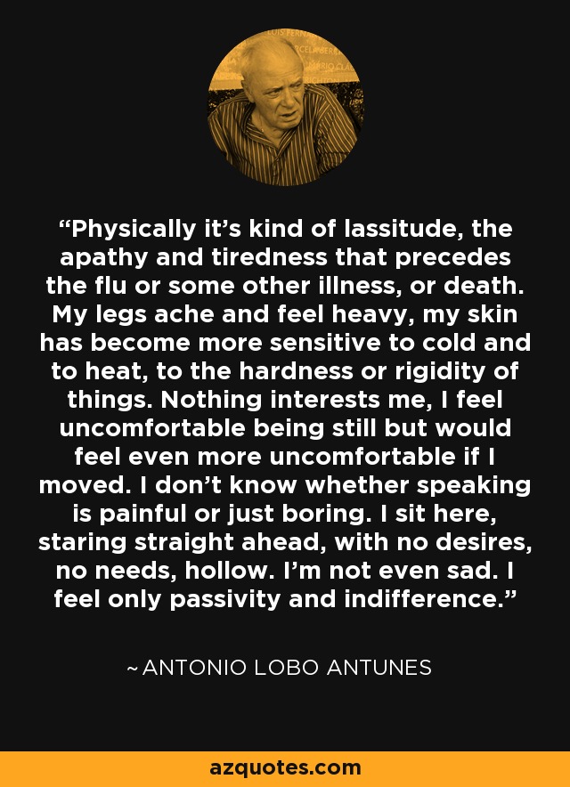 Physically it's kind of lassitude, the apathy and tiredness that precedes the flu or some other illness, or death. My legs ache and feel heavy, my skin has become more sensitive to cold and to heat, to the hardness or rigidity of things. Nothing interests me, I feel uncomfortable being still but would feel even more uncomfortable if I moved. I don't know whether speaking is painful or just boring. I sit here, staring straight ahead, with no desires, no needs, hollow. I'm not even sad. I feel only passivity and indifference. - Antonio Lobo Antunes